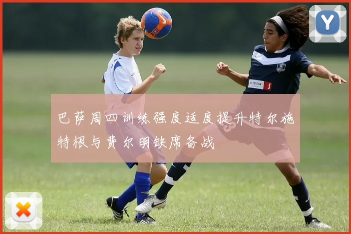巴萨周四训练强度适度提升特尔施特根与费尔明缺席备战