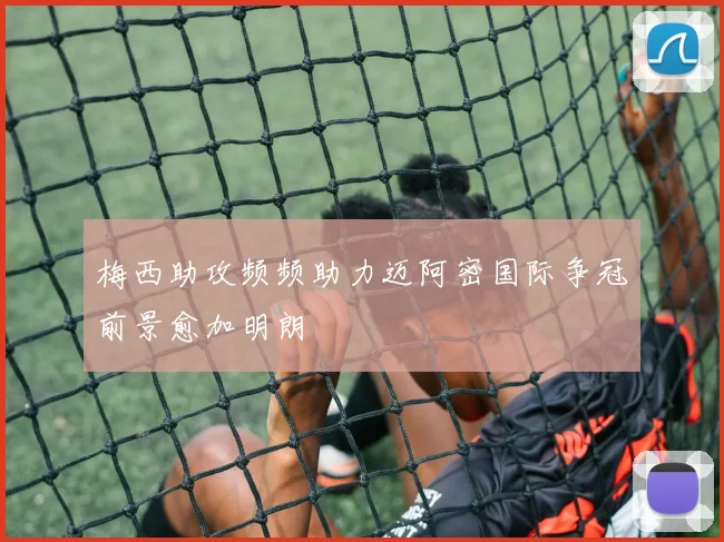 梅西助攻频频助力迈阿密国际争冠前景愈加明朗