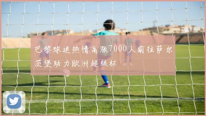 巴黎球迷热情高涨7000人前往萨尔茨堡助力欧洲超级杯