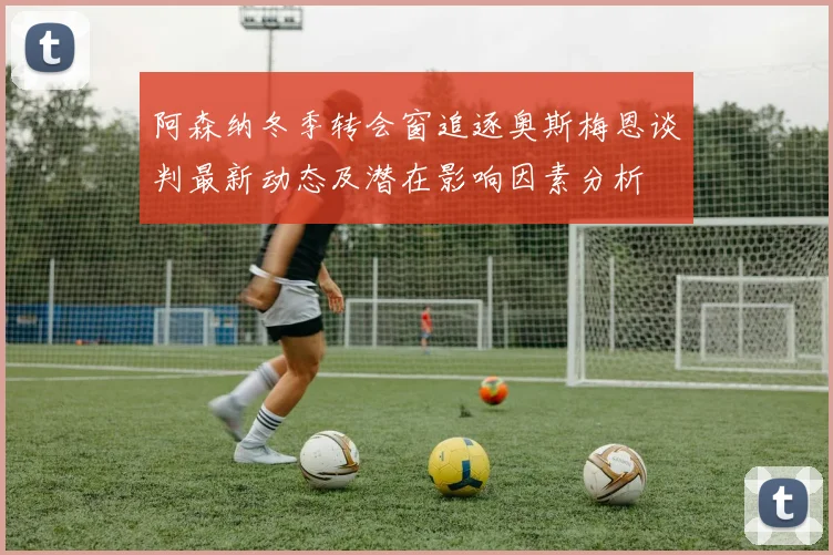 阿森纳冬季转会窗追逐奥斯梅恩谈判最新动态及潜在影响因素分析