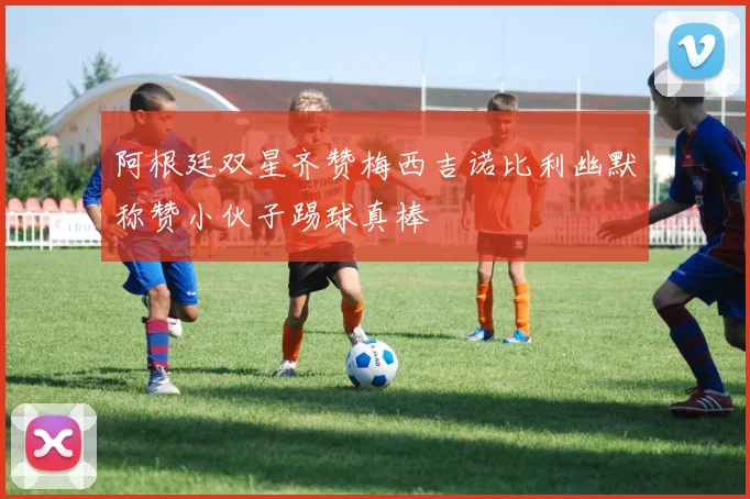 阿根廷双星齐赞梅西吉诺比利幽默称赞小伙子踢球真棒