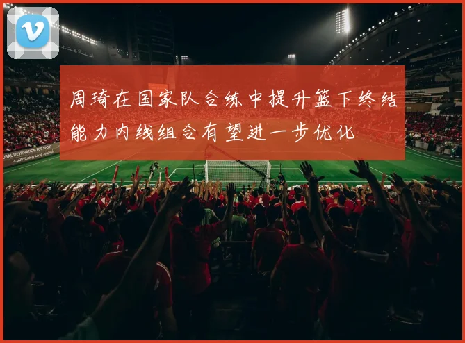 周琦在国家队合练中提升篮下终结能力内线组合有望进一步优化