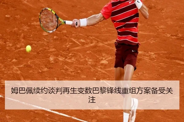 姆巴佩续约谈判再生变数巴黎锋线重组方案备受关注
